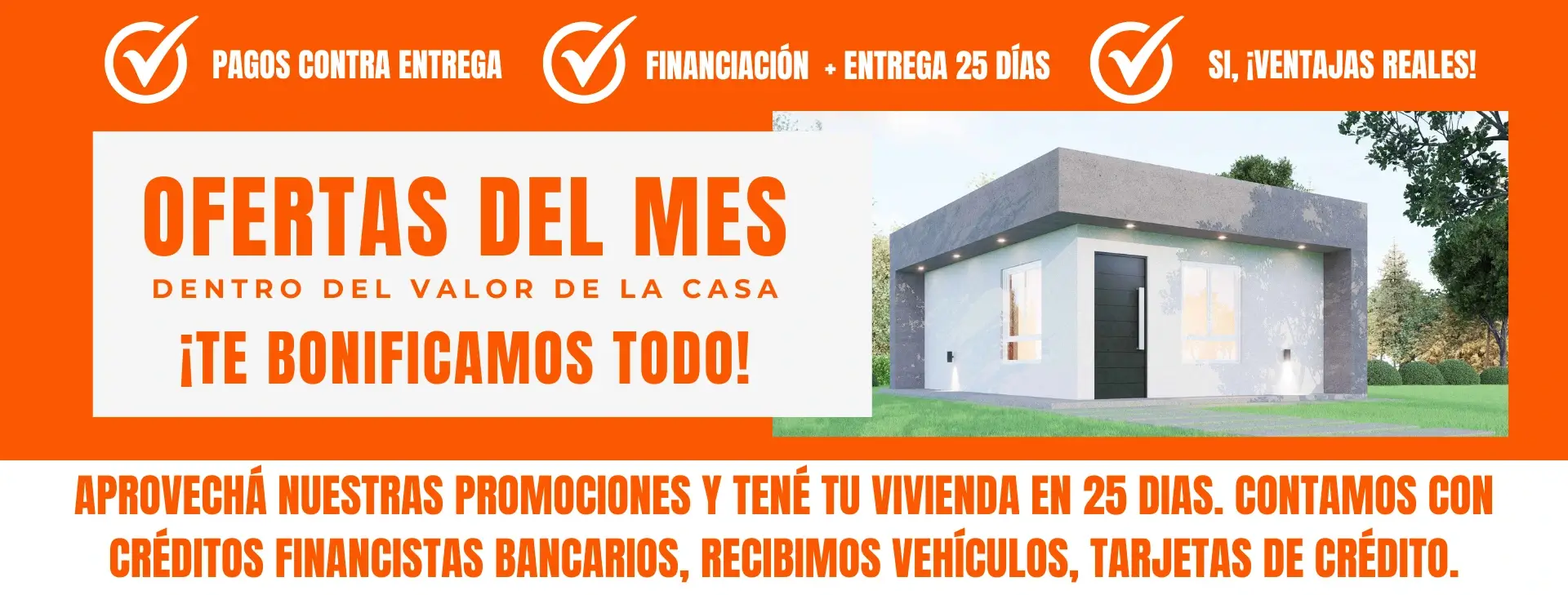 Ofertas del mes: Pagos contra entrega, financiación + entrega 25 días, ¡ventajas reales! Te bonificamos todo. Aprovechá nuestras promociones y tené tu vivienda en 25 días. Contamos con créditos financistas bancarios, recibimos vehículos, tarjetas de crédito.